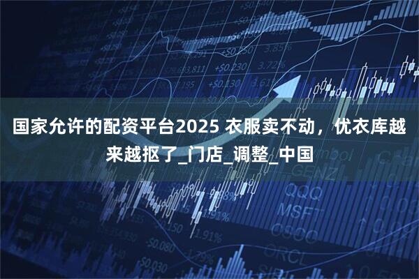 国家允许的配资平台2025 衣服卖不动，优衣库越来越抠了_门店_调整_中国