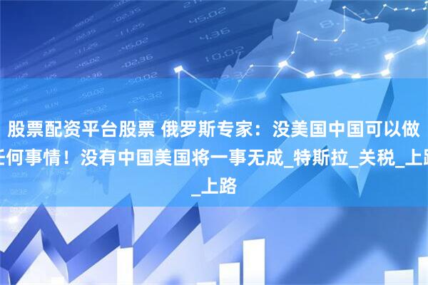 股票配资平台股票 俄罗斯专家：没美国中国可以做任何事情！没有中国美国将一事无成_特斯拉_关税_上路