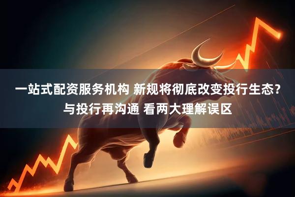 一站式配资服务机构 新规将彻底改变投行生态？与投行再沟通 看两大理解误区