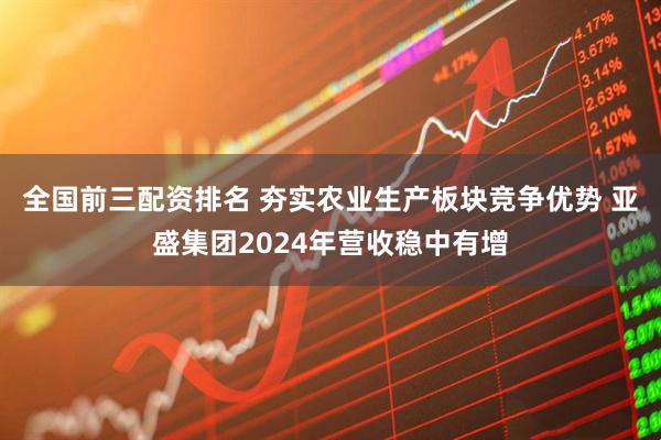 全国前三配资排名 夯实农业生产板块竞争优势 亚盛集团2024年营收稳中有增