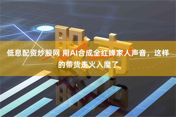 低息配资炒股网 用AI合成全红婵家人声音，这样的带货走火入魔了