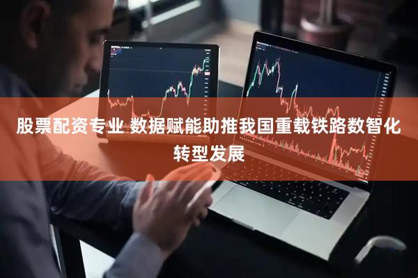 股票配资专业 数据赋能助推我国重载铁路数智化转型发展