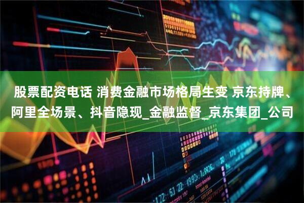 股票配资电话 消费金融市场格局生变 京东持牌、阿里全场景、抖音隐现_金融监督_京东集团_公司