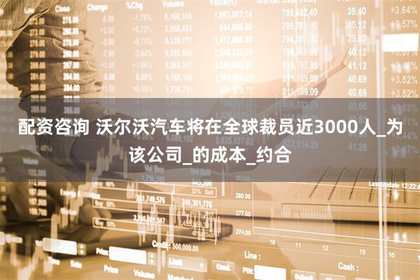 配资咨询 沃尔沃汽车将在全球裁员近3000人_为该公司_的成本_约合