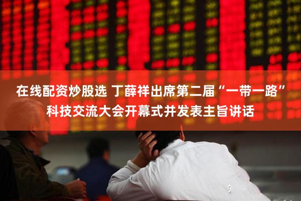 在线配资炒股选 丁薛祥出席第二届“一带一路”科技交流大会开幕式并发表主旨讲话