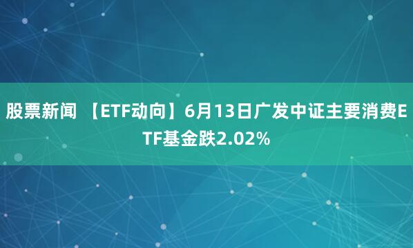 股票新闻 【ETF动向】6月13日广发中证主要消费ETF基金跌2.02%