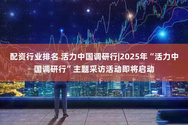 配资行业排名 活力中国调研行|2025年“活力中国调研行”主题采访活动即将启动