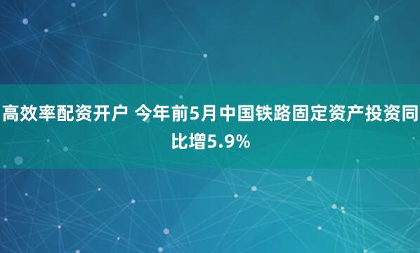 高效率配资开户 今年前5月中国铁路固定资产投资同比增5.9%