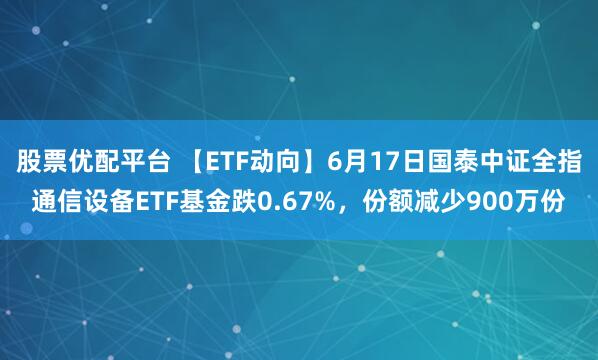 股票优配平台 【ETF动向】6月17日国泰中证全指通信设备ETF基金跌0.67%，份额减少900万份