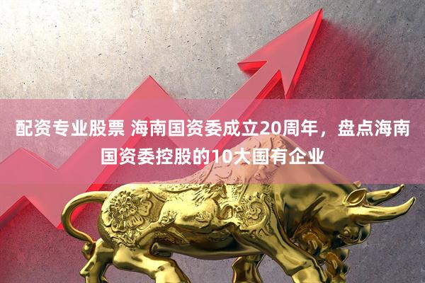 配资专业股票 海南国资委成立20周年，盘点海南国资委控股的10大国有企业