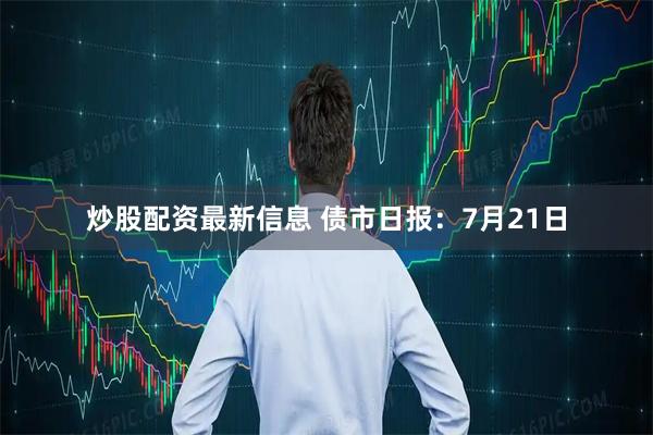 炒股配资最新信息 债市日报：7月21日