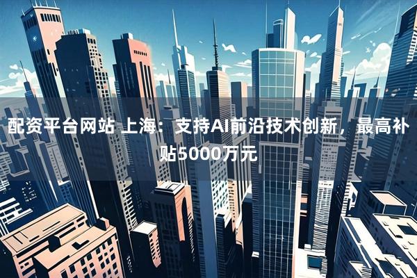 配资平台网站 上海：支持AI前沿技术创新，最高补贴5000万元
