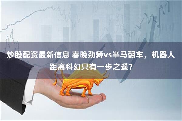 炒股配资最新信息 春晚劲舞vs半马翻车，机器人距离科幻只有一步之遥？