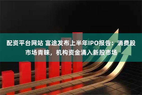 配资平台网站 富途发布上半年IPO报告：消费股市场青睐，机构资金涌入新股市场