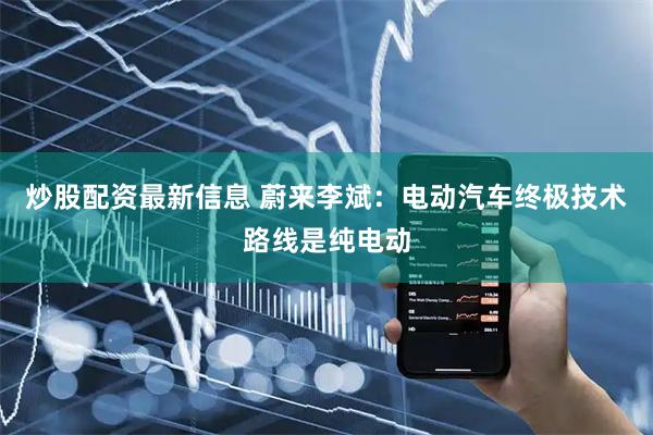 炒股配资最新信息 蔚来李斌：电动汽车终极技术路线是纯电动