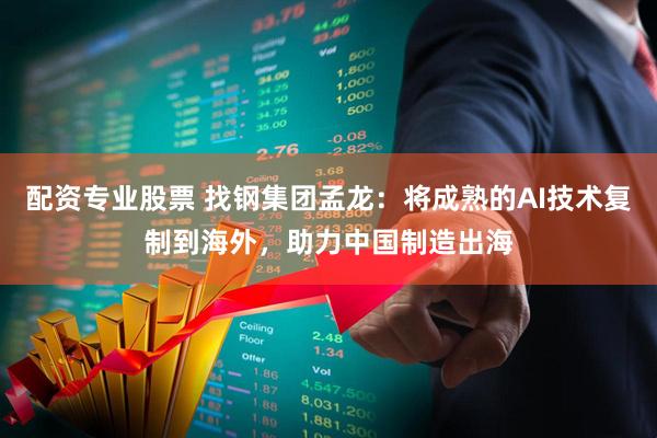 配资专业股票 找钢集团孟龙：将成熟的AI技术复制到海外，助力中国制造出海