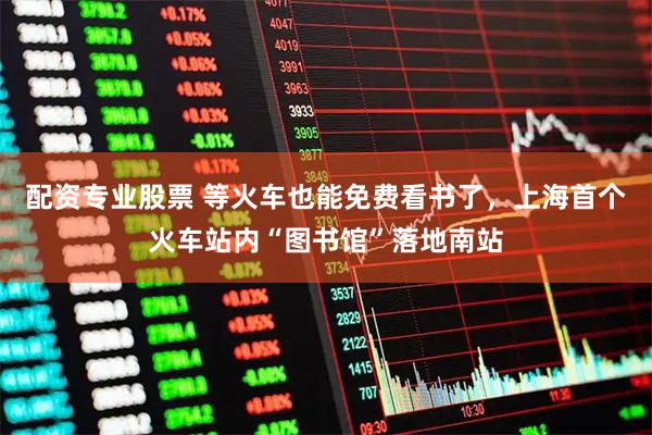 配资专业股票 等火车也能免费看书了，上海首个火车站内“图书馆”落地南站
