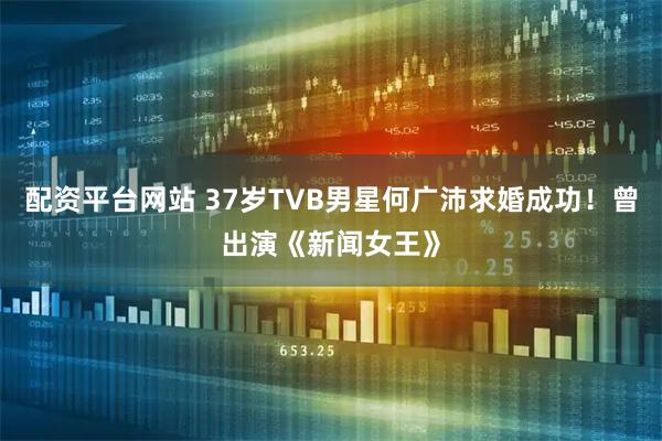 配资平台网站 37岁TVB男星何广沛求婚成功！曾出演《新闻女王》