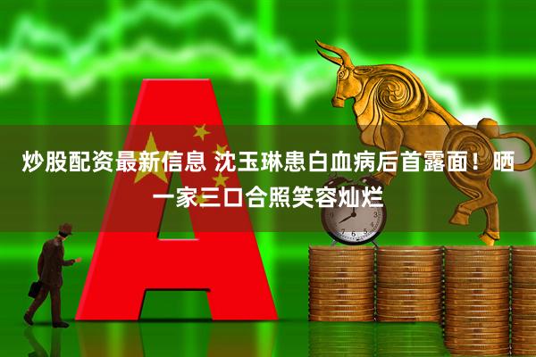 炒股配资最新信息 沈玉琳患白血病后首露面！晒一家三口合照笑容灿烂