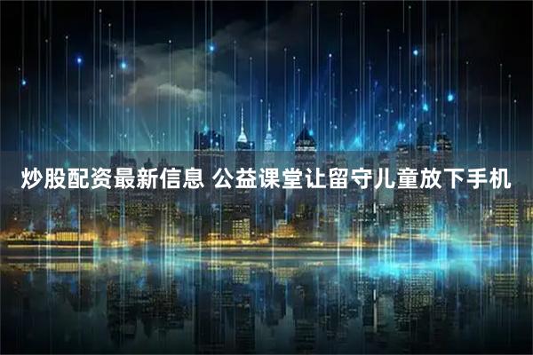 炒股配资最新信息 公益课堂让留守儿童放下手机