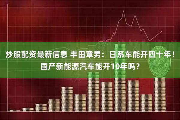 炒股配资最新信息 丰田章男：日系车能开四十年！国产新能源汽车能开10年吗？