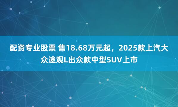 配资专业股票 售18.68万元起，2025款上汽大众途观L出众款中型SUV上市