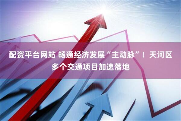 配资平台网站 畅通经济发展“主动脉”！天河区多个交通项目加速落地