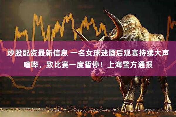 炒股配资最新信息 一名女球迷酒后观赛持续大声喧哗，致比赛一度暂停！上海警方通报