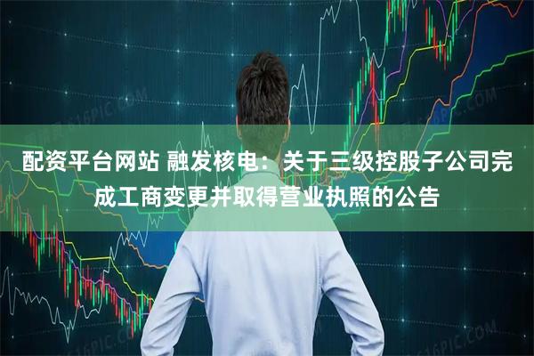 配资平台网站 融发核电：关于三级控股子公司完成工商变更并取得营业执照的公告