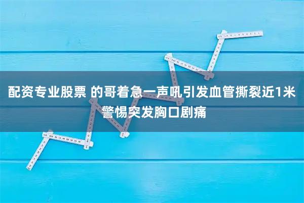 配资专业股票 的哥着急一声吼引发血管撕裂近1米 警惕突发胸口剧痛