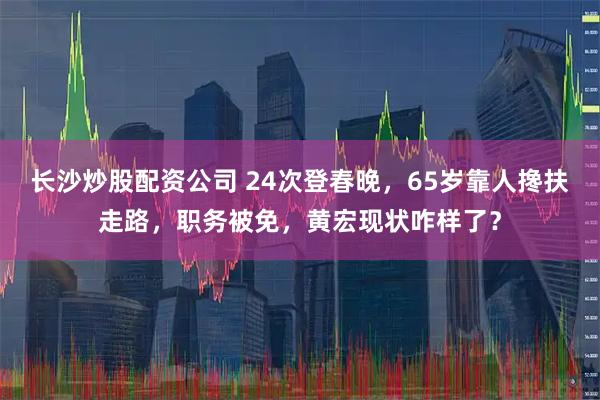 长沙炒股配资公司 24次登春晚，65岁靠人搀扶走路，职务被免，黄宏现状咋样了？