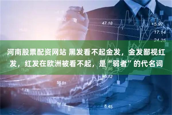 河南股票配资网站 黑发看不起金发，金发鄙视红发，红发在欧洲被看不起，是“弱者”的代名词