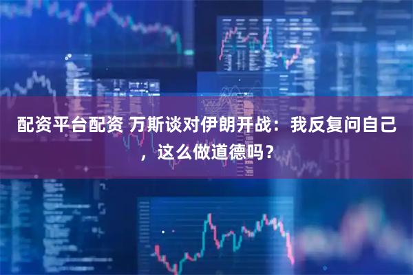 配资平台配资 万斯谈对伊朗开战：我反复问自己，这么做道德吗？