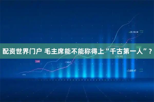 配资世界门户 毛主席能不能称得上“千古第一人”？