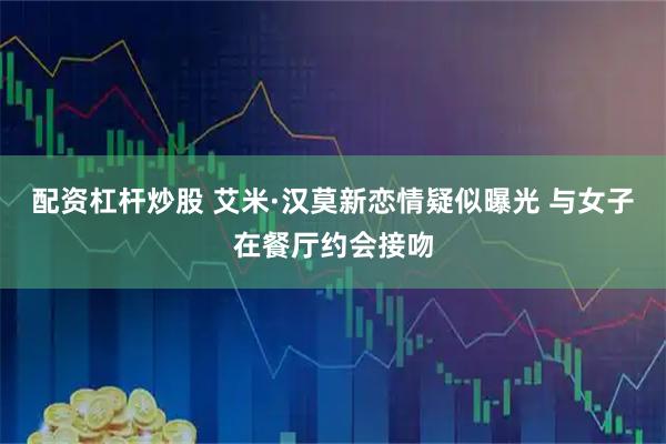 配资杠杆炒股 艾米·汉莫新恋情疑似曝光 与女子在餐厅约会接吻
