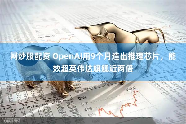 网炒股配资 OpenAI用9个月造出推理芯片，能效超英伟达旗舰近两倍
