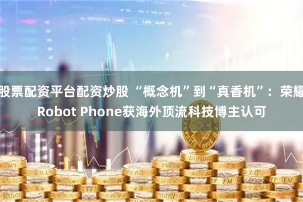 股票配资平台配资炒股 “概念机”到“真香机”：荣耀Robot Phone获海外顶流科技博主认可