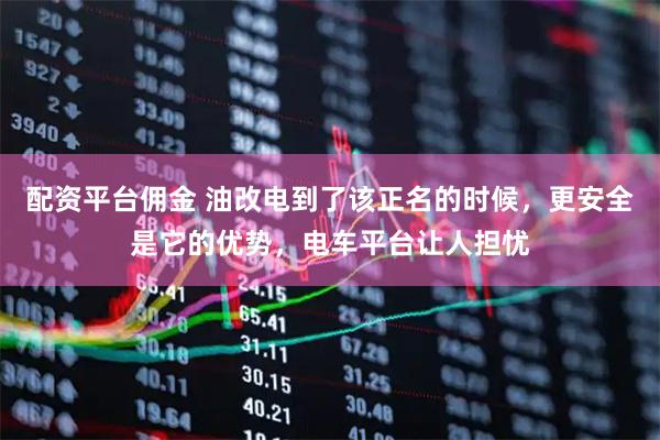 配资平台佣金 油改电到了该正名的时候，更安全是它的优势，电车平台让人担忧