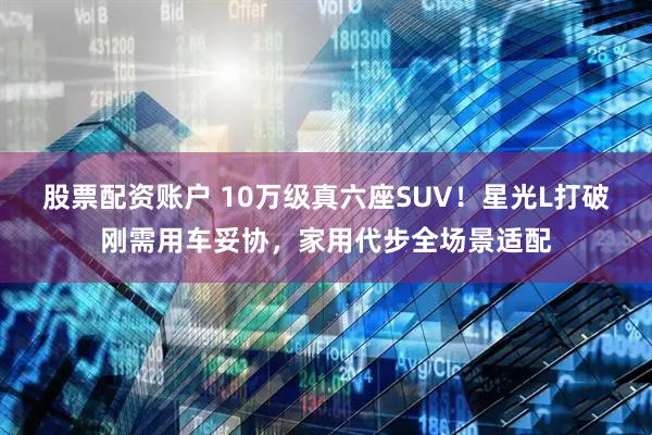 股票配资账户 10万级真六座SUV!星光L打破刚需用车妥协,家用代步全场景适配