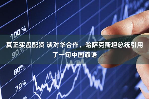 真正实盘配资 谈对华合作，哈萨克斯坦总统引用了一句中国谚语